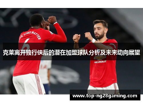 克莱离开独行侠后的潜在加盟球队分析及未来动向展望