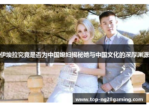 伊埃拉究竟是否为中国媳妇揭秘她与中国文化的深厚渊源