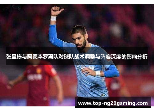 张呈栋与阿德本罗离队对球队战术调整与阵容深度的影响分析