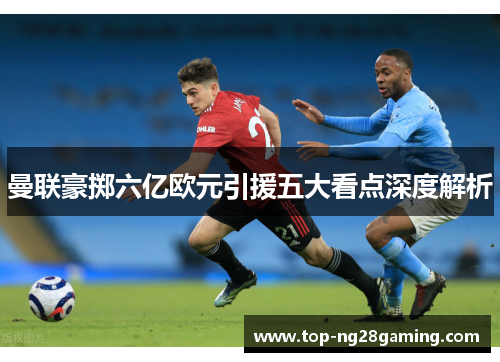曼联豪掷六亿欧元引援五大看点深度解析