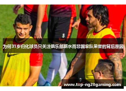 为何31岁归化球员只关注俱乐部薪水而非国家队荣誉的背后原因