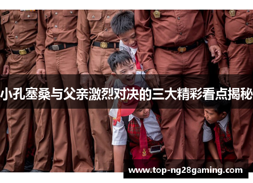 小孔塞桑与父亲激烈对决的三大精彩看点揭秘