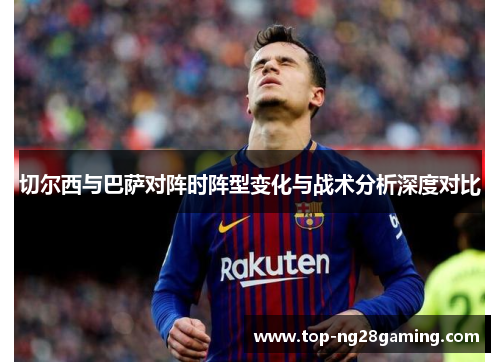 切尔西与巴萨对阵时阵型变化与战术分析深度对比