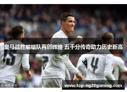 皇马战胜蝙蝠队再创辉煌 五千分传奇助力历史新高
