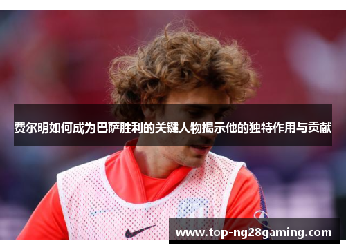 费尔明如何成为巴萨胜利的关键人物揭示他的独特作用与贡献 费尔明如何成为巴萨胜利的关键人物揭示他的独特作用与贡献