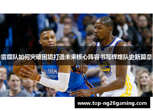 雷霆队如何突破困境打造未来核心阵容书写辉煌队史新篇章