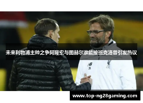 未来利物浦主帅之争阿隆索与图赫尔谁能接班克洛普引发热议 未来利物浦主帅之争阿隆索与图赫尔谁能接班克洛普引发热议