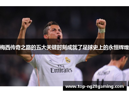 梅西传奇之路的五大关键时刻成就了足球史上的永恒辉煌