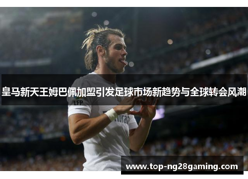 皇马新天王姆巴佩加盟引发足球市场新趋势与全球转会风潮