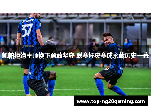 凯帕拒绝主帅换下勇敢坚守 联赛杯决赛成永载历史一幕