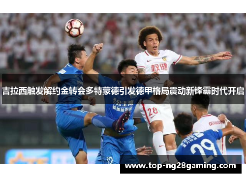 吉拉西触发解约金转会多特蒙德引发德甲格局震动新锋霸时代开启 吉拉西触发解约金转会多特蒙德引发德甲格局震动新锋霸时代开启